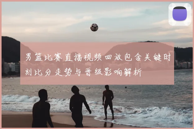 男篮比赛直播视频回放包含关键时刻比分走势与晋级影响解析