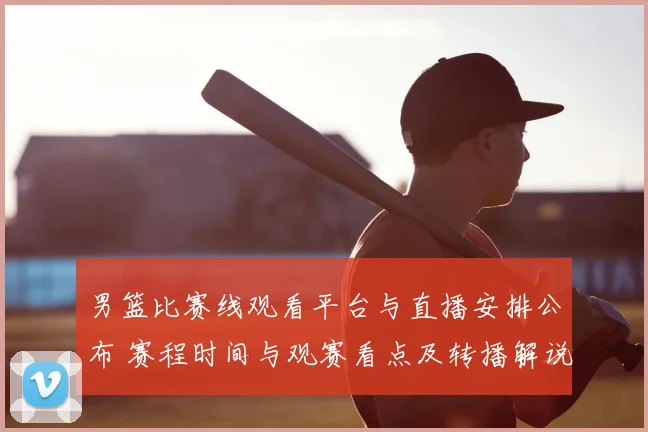 男篮比赛线观看平台与直播安排公布 赛程时间与观赛看点及转播解说信息