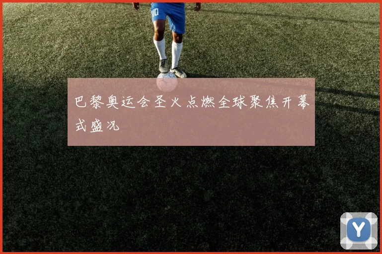 巴黎奥运会圣火点燃全球聚焦开幕式盛况