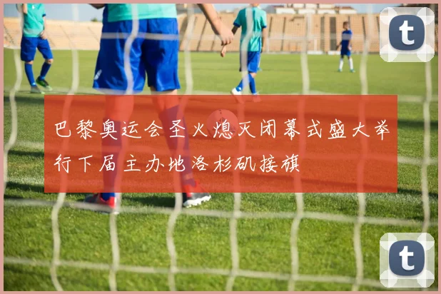 巴黎奥运会圣火熄灭闭幕式盛大举行下届主办地洛杉矶接旗