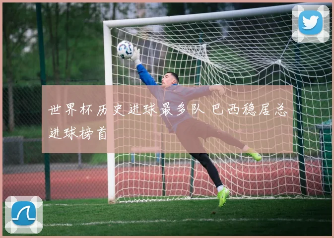 世界杯历史进球最多队 巴西稳居总进球榜首