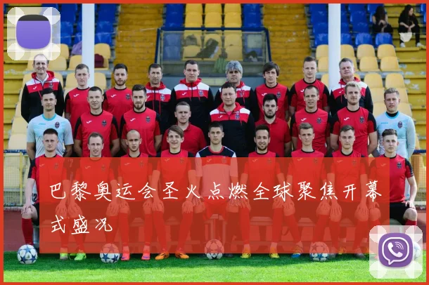 巴黎奥运会圣火点燃全球聚焦开幕式盛况