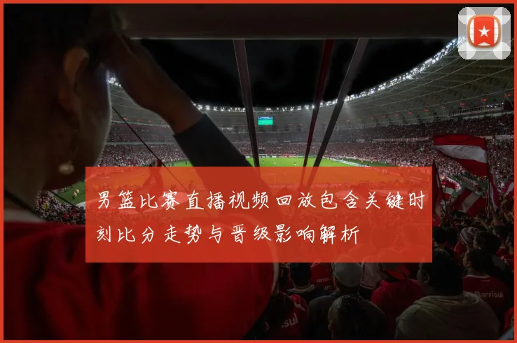男篮比赛直播视频回放包含关键时刻比分走势与晋级影响解析
