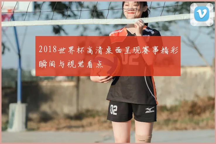 2018世界杯高清桌面呈现赛事精彩瞬间与视觉看点
