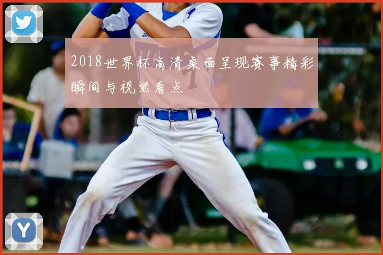 2018世界杯高清桌面呈现赛事精彩瞬间与视觉看点