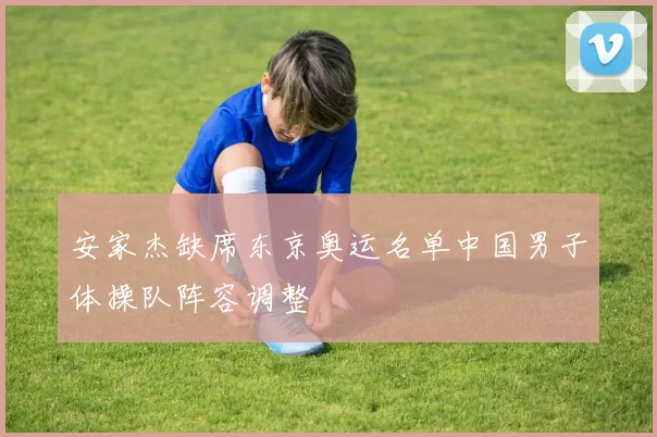 安家杰缺席东京奥运名单中国男子体操队阵容调整