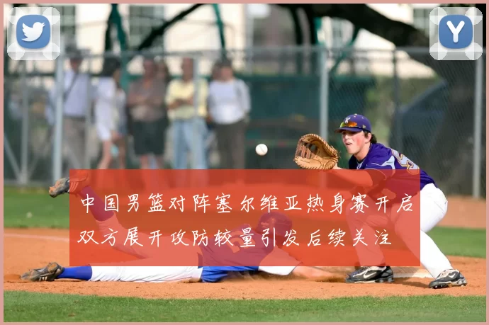 中国男篮对阵塞尔维亚热身赛开启双方展开攻防较量引发后续关注