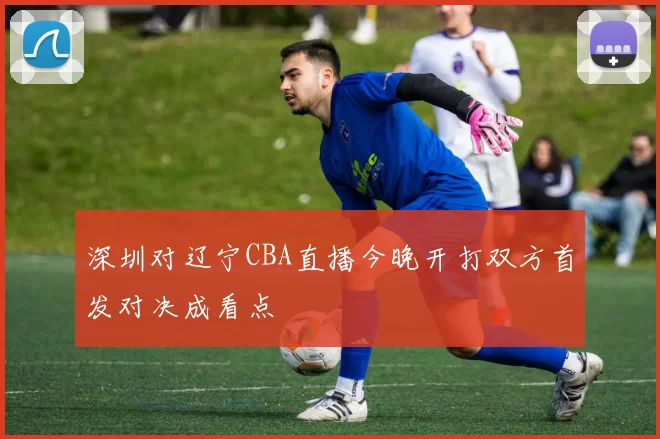 深圳对辽宁CBA直播今晚开打双方首发对决成看点