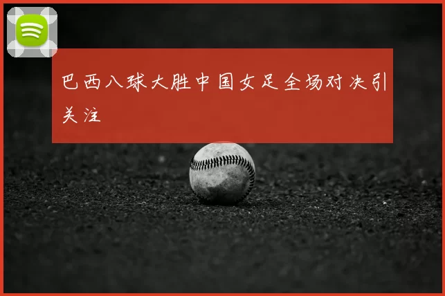 巴西八球大胜中国女足全场对决引关注