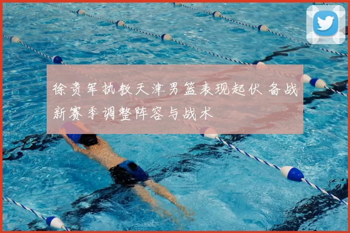 徐贵军执教天津男篮表现起伏 备战新赛季调整阵容与战术
