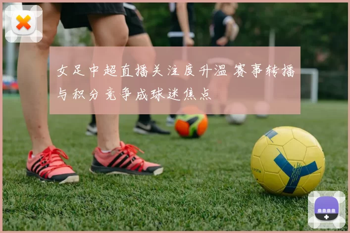 女足中超直播关注度升温 赛事转播与积分竞争成球迷焦点