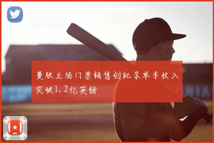 曼联主场门票销售创纪录单季收入突破1.2亿英镑