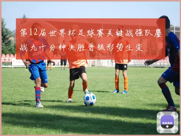第12届世界杯足球赛关键战强队鏖战九十分钟决胜晋级形势生变