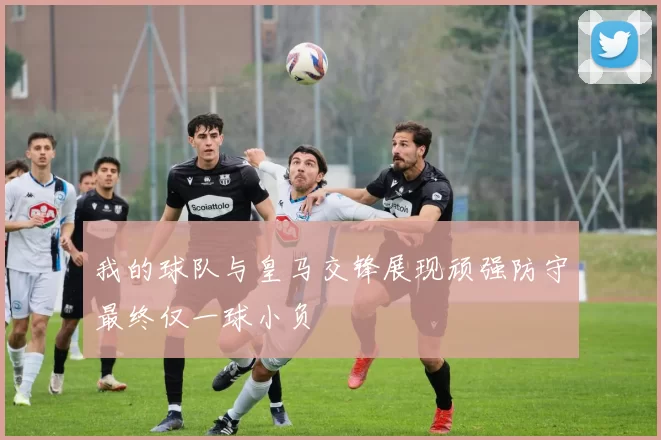 我的球队与皇马交锋展现顽强防守最终仅一球小负