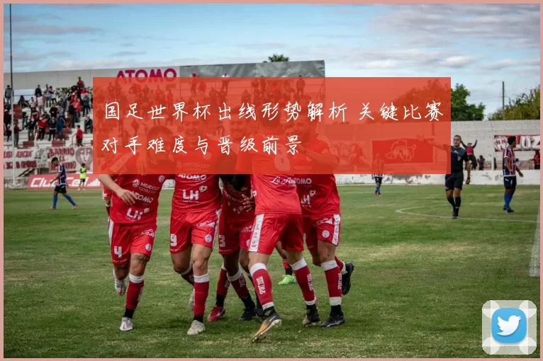 国足世界杯出线形势解析 关键比赛对手难度与晋级前景