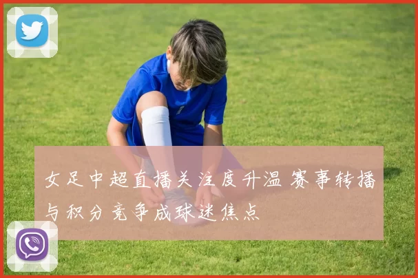 女足中超直播关注度升温 赛事转播与积分竞争成球迷焦点
