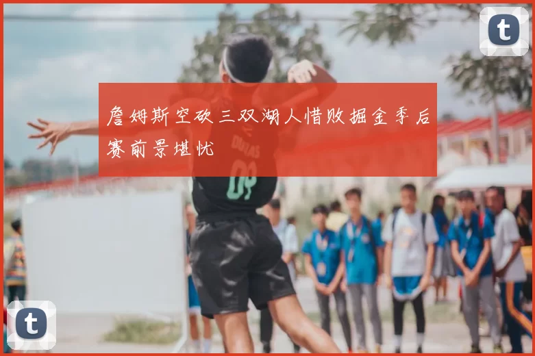 詹姆斯空砍三双湖人惜败掘金季后赛前景堪忧