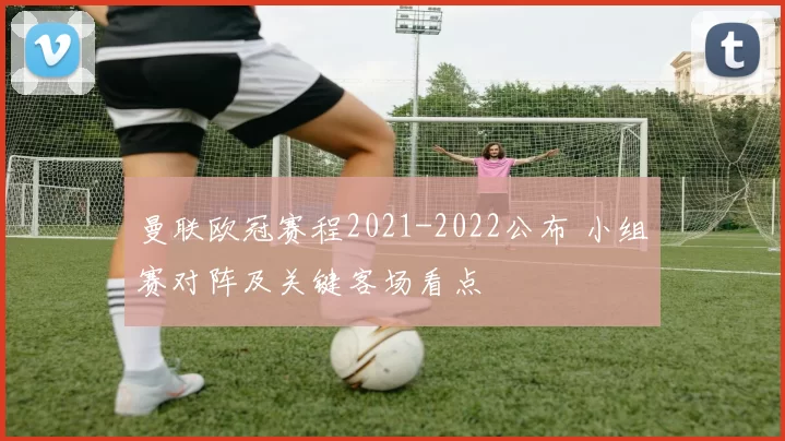 曼联欧冠赛程2021-2022公布 小组赛对阵及关键客场看点