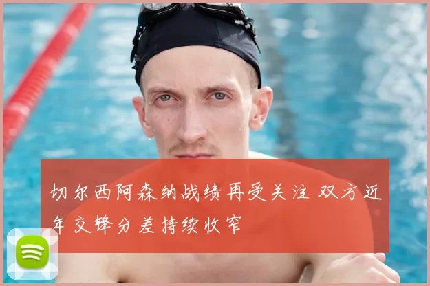 切尔西阿森纳战绩再受关注 双方近年交锋分差持续收窄