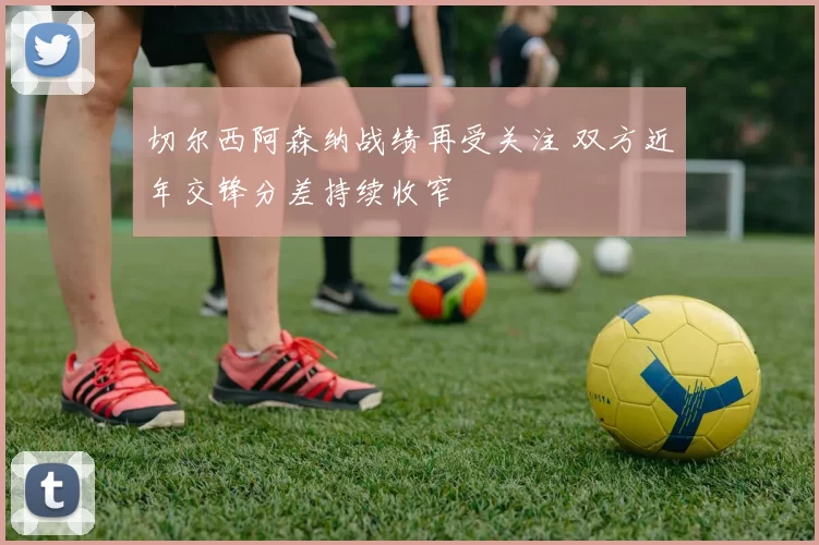 切尔西阿森纳战绩再受关注 双方近年交锋分差持续收窄