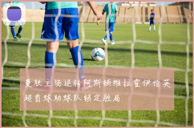 曼联主场逆转阿斯顿维拉霍伊伦英超首球助球队锁定胜局