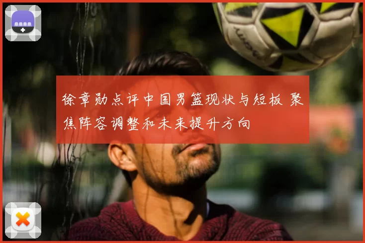 徐章勋点评中国男篮现状与短板 聚焦阵容调整和未来提升方向