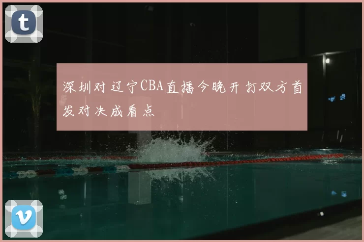 深圳对辽宁CBA直播今晚开打双方首发对决成看点