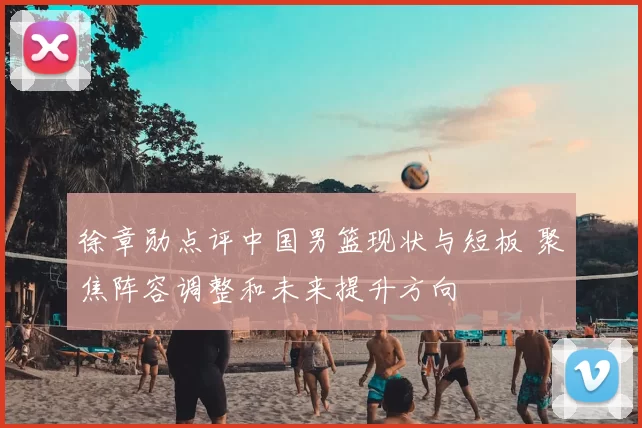 徐章勋点评中国男篮现状与短板 聚焦阵容调整和未来提升方向