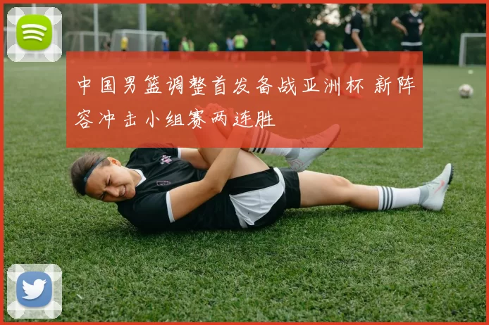 中国男篮调整首发备战亚洲杯 新阵容冲击小组赛两连胜