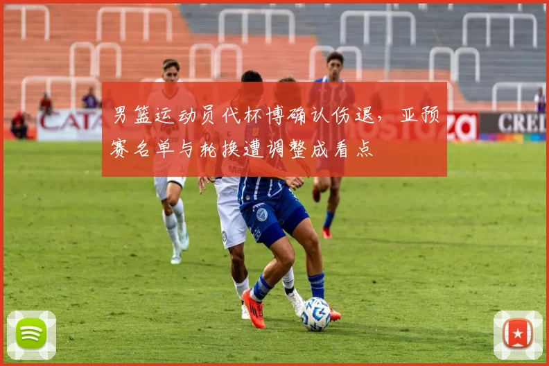 男篮运动员代杯博确认伤退，亚预赛名单与轮换遭调整成看点