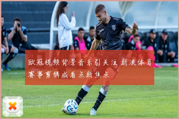 欧冠视频背景音乐引关注 新浪体育赛事剪辑成看点新焦点