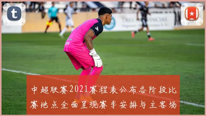 中超联赛2021赛程表公布各阶段比赛地点全面呈现赛季安排与主客场变化