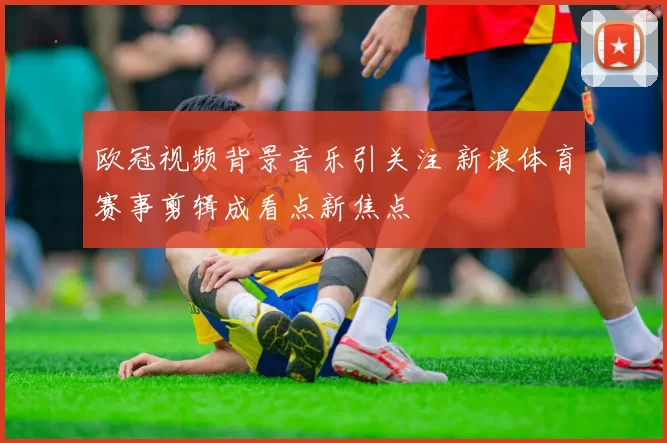 欧冠视频背景音乐引关注 新浪体育赛事剪辑成看点新焦点