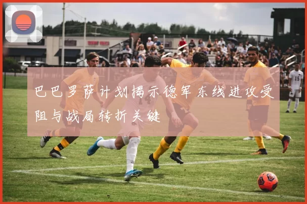 巴巴罗萨计划揭示德军东线进攻受阻与战局转折关键