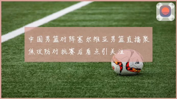 中国男篮对阵塞尔维亚男篮直播聚焦攻防对抗赛后看点引关注