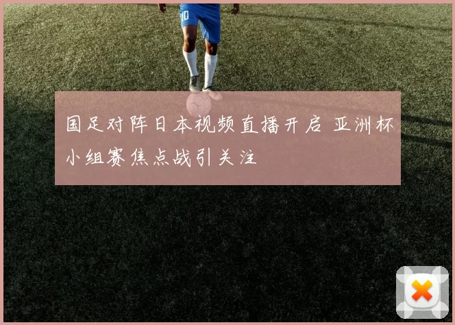 国足对阵日本视频直播开启 亚洲杯小组赛焦点战引关注