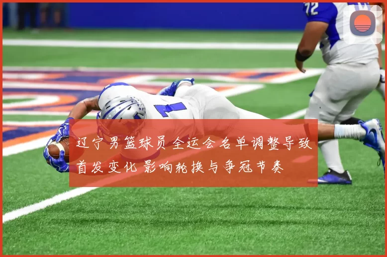 辽宁男篮球员全运会名单调整导致首发变化 影响轮换与争冠节奏