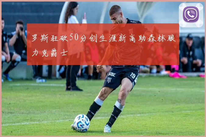 罗斯狂砍50分创生涯新高助森林狼力克爵士