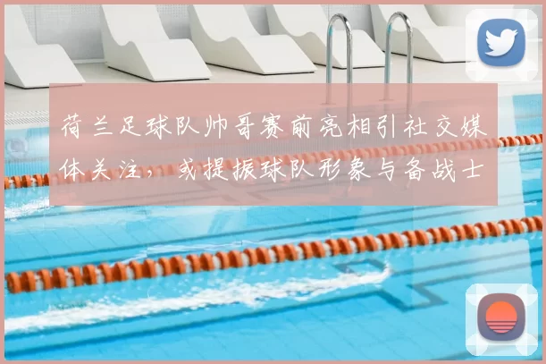 荷兰足球队帅哥赛前亮相引社交媒体关注，或提振球队形象与备战士气