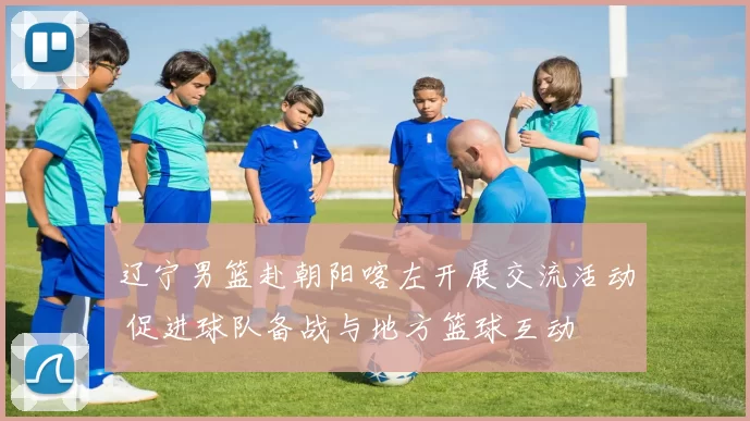 辽宁男篮赴朝阳喀左开展交流活动 促进球队备战与地方篮球互动