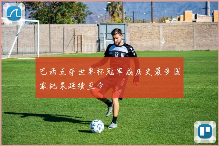 巴西五夺世界杯冠军成历史最多国家纪录延续至今