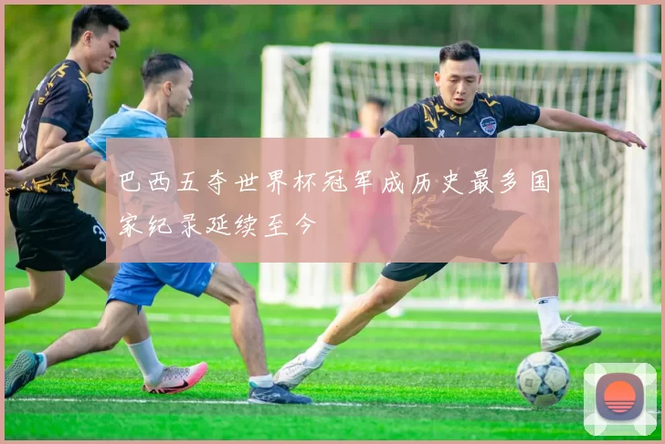 巴西五夺世界杯冠军成历史最多国家纪录延续至今