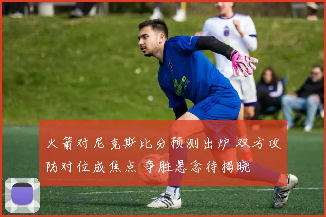 火箭对尼克斯比分预测出炉 双方攻防对位成焦点 争胜悬念待揭晓