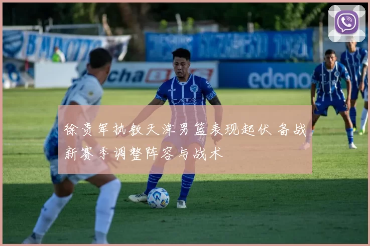 徐贵军执教天津男篮表现起伏 备战新赛季调整阵容与战术