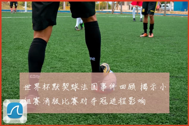 世界杯默契球法国事件回顾 揭示小组赛消极比赛对夺冠进程影响