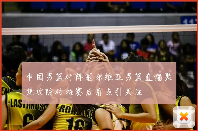 中国男篮对阵塞尔维亚男篮直播聚焦攻防对抗赛后看点引关注