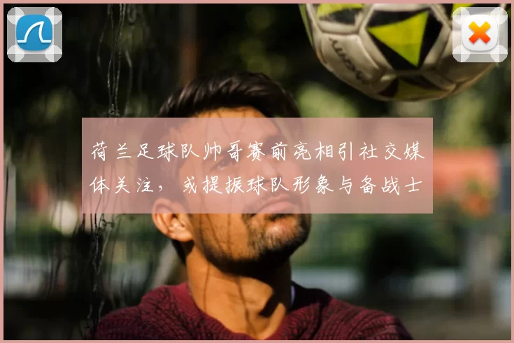 荷兰足球队帅哥赛前亮相引社交媒体关注，或提振球队形象与备战士气