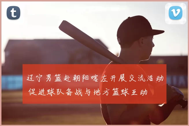 辽宁男篮赴朝阳喀左开展交流活动 促进球队备战与地方篮球互动