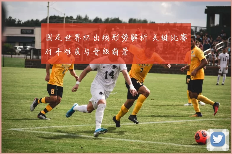 国足世界杯出线形势解析 关键比赛对手难度与晋级前景