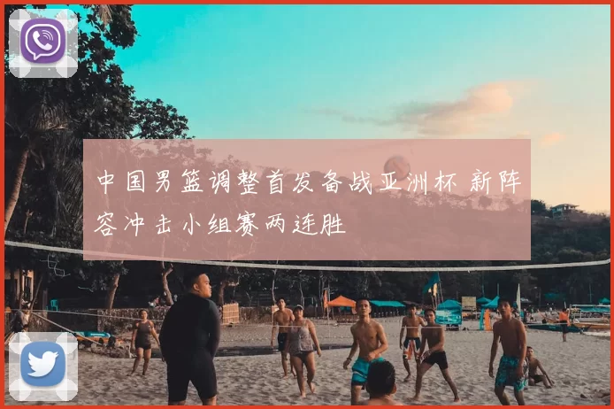 中国男篮调整首发备战亚洲杯 新阵容冲击小组赛两连胜